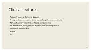 Clinical features
◦ Frequently absent at the time of diagnosis
◦ Most prostate cancers are detected at localized stage, hence asymptomatic
◦ Nonspecific urinary symptoms, hematuria, hematospermia
◦ 6% are metastatic, mainly to bones- c/o bone pain ; becoming unusual
◦ Weight loss, weakness, pain
◦ Anemia
◦ CKD
21
 
