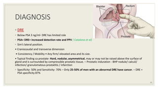 DIAGNOSIS
◦ DRE
◦ Below PSA 3 ng/ml- DRE has limited role
◦ PSA+ DRE= increased detection rate and PPV ( Catalona et al)
◦ Sim’s lateral position.
• Craniocaudal and transverse dimension
• Consistency / Mobility • Any firm/ elevated area and its size.
• Typical finding ca prostate- Hard, nodular, asymmetrical, may or may not be raised above the surface of
gland and is surrounded by compressible prostatic tissue. – Prostatic induration - BHP nodule/ calculi/
infection/ granulomatous prostatitis / infarction
◦ Specificity- 50% and Sensitivity- 70% – Only 25-50% of men with an abnormal DRE have cancer. – DRE +
PSA specificity 87%
22
 