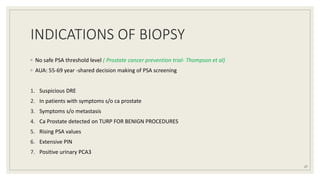 INDICATIONS OF BIOPSY
◦ No safe PSA threshold level ( Prostate cancer prevention trial- Thompson et al)
◦ AUA: 55-69 year -shared decision making of PSA screening
1. Suspicious DRE
2. In patients with symptoms s/o ca prostate
3. Symptoms s/o metastasis
4. Ca Prostate detected on TURP FOR BENIGN PROCEDURES
5. Rising PSA values
6. Extensive PIN
7. Positive urinary PCA3
27
 