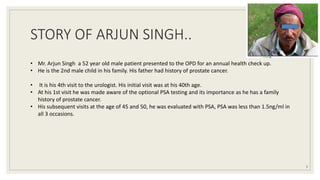 STORY OF ARJUN SINGH..
3
• Mr. Arjun Singh a 52 year old male patient presented to the OPD for an annual health check up.
• He is the 2nd male child in his family. His father had history of prostate cancer.
• It is his 4th visit to the urologist. His initial visit was at his 40th age.
• At his 1st visit he was made aware of the optional PSA testing and its importance as he has a family
history of prostate cancer.
• His subsequent visits at the age of 45 and 50, he was evaluated with PSA, PSA was less than 1.5ng/ml in
all 3 occasions.
 