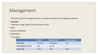 Management
◦ Only about 16% of men diagnosed with ca prostate ultimately die of it (biologic indolence)
◦ Treatment
◦ Depends on stage, patient's age and Gleason score
• EARLY
• LOCALLY ADVANCED
• METASTATIC
◦ 3 risk group
36
STAGE INITIAL PSA Gleason grade
LOW RISK T1 –T2a <10 ng/ml ≤ 6
INTERMEDIATE RISK T2b 10- 20 7
HIGH RISK ≥ T2c >20 8-10
 