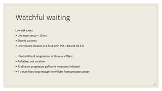 Watchful waiting
Low risk cases
• Life expectancy < 10 yrs
• Elderly patients
• Low volume disease (<2.5cc) with PSA <10 and GS 2-6
◦ Probability of progression of disease <2%/yr.
• Palliative, not curative
• As disease progresses palliative measures initiated
• If a man lives long enough he will die from prostate cancer
42
 
