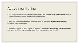 Active monitoring
◦ now being studied in younger patients with low volume,low- or intermediate-grade tumors to avoid or
to delay treatment that might not be immediately necessary.
• Those with curable disease destined to progress would be monitored- multiple extended biopsy
procedures and imaging studies.
• The patients who opt for active monitoring should be evaluated with DRE (annual) and PSA (6 monthly)
testing and consider having repeated prostate biopsy procedures yearly or biennially
43
 