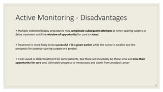 Active Monitoring - Disadvantages
• Multiple extended biopsy procedures may complicate subsequent attempts at nerve-sparing surgery or
delay treatment until the window of opportunity for cure is closed.
• Treatment is more likely to be successful if it is given earlier while the tumor is smaller and the
prospects for potency-sparing surgery are greater.
• It can avoid or delay treatment for some patients, but there will inevitably be those who will miss their
opportunity for cure and, ultimately progress to metastases and death from prostate cancer
44
 