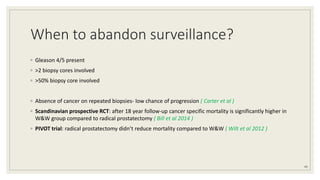 When to abandon surveillance?
◦ Gleason 4/5 present
◦ >2 biopsy cores involved
◦ >50% biopsy core involved
◦ Absence of cancer on repeated biopsies- low chance of progression ( Carter et al )
◦ Scandinavian prospective RCT: after 18 year follow-up cancer specific mortality is significantly higher in
W&W group compared to radical prostatectomy ( Bill et al 2014 )
◦ PIVOT trial: radical prostatectomy didn’t reduce mortality compared to W&W ( Wilt et al 2012 )
45
 