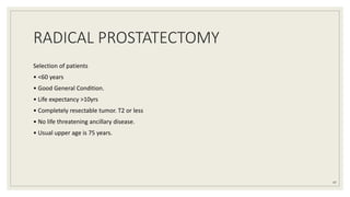 RADICAL PROSTATECTOMY
Selection of patients
• <60 years
• Good General Condition.
• Life expectancy >10yrs
• Completely resectable tumor. T2 or less
• No life threatening ancillary disease.
• Usual upper age is 75 years.
47
 