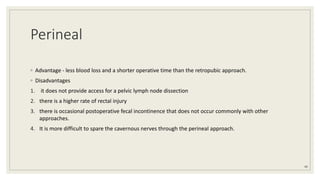Perineal
◦ Advantage - less blood loss and a shorter operative time than the retropubic approach.
◦ Disadvantages
1. it does not provide access for a pelvic lymph node dissection
2. there is a higher rate of rectal injury
3. there is occasional postoperative fecal incontinence that does not occur commonly with other
approaches.
4. It is more difficult to spare the cavernous nerves through the perineal approach.
49
 