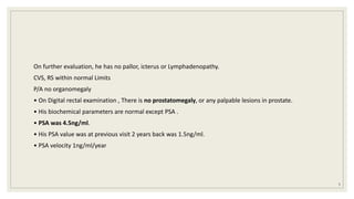 On further evaluation, he has no pallor, icterus or Lymphadenopathy.
CVS, RS within normal Limits
P/A no organomegaly
• On Digital rectal examination , There is no prostatomegaly, or any palpable lesions in prostate.
• His biochemical parameters are normal except PSA .
• PSA was 4.5ng/ml.
• His PSA value was at previous visit 2 years back was 1.5ng/ml.
• PSA velocity 1ng/ml/year
5
 