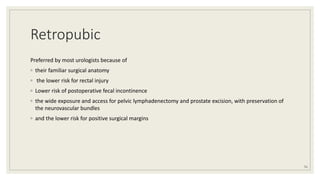 Retropubic
Preferred by most urologists because of
◦ their familiar surgical anatomy
◦ the lower risk for rectal injury
◦ Lower risk of postoperative fecal incontinence
◦ the wide exposure and access for pelvic lymphadenectomy and prostate excision, with preservation of
the neurovascular bundles
◦ and the lower risk for positive surgical margins
51
 