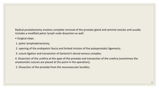 Radical prostatectomy involves complete removal of the prostate gland and seminal vesicles and usually
includes a modified pelvic lymph node dissection as well.
• Surgical steps.
1. pelvic lymphadenectomy;
2. opening of the endopelvic fascia and limited incision of the puboprostatic ligaments;
3. suture ligation and transection of Santorini's dorsal venous complex;
4. Dissection of the urethra at the apex of the prostate and transection of the urethra (sometimes the
anastomotic sutures are placed at this point in the operation);
5. Dissection of the prostate from the neurovascular bundles;
52
 