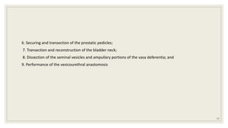 6. Securing and transection of the prostatic pedicles;
7. Transection and reconstruction of the bladder neck;
8. Dissection of the seminal vesicles and ampullary portions of the vasa deferentia; and
9. Performance of the vesicourethral anastomosis
53
 