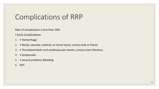 Complications of RRP
Rate of complication is less than 10%
• Early Complications
1. • Hemorrhage
2. • Rectal, vascular, ureteral, or nerve injury; urinary leak or fistula.
3. • Thromboembolic and cardiovascular events; urinary tract infection;
4. • lymphocele
5. • wound problems Bleeding
6. DVT
69
 