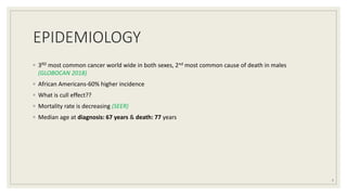 EPIDEMIOLOGY
◦ 3RD most common cancer world wide in both sexes, 2nd most common cause of death in males
(GLOBOCAN 2018)
◦ African Americans-60% higher incidence
◦ What is cull effect??
◦ Mortality rate is decreasing (SEER)
◦ Median age at diagnosis: 67 years & death: 77 years
7
 