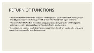 RETURN OF FUNCTIONS
◦ The return of urinary continence is associated with the patient's age: more than 95% of men younger
than 50 years are continent after surgery; 85% of men older than 70 years regain continence
◦ The return of erectile function after radical retropubic prostatectomy correlates with the age of the
patient, preoperative potency status, and the extent of nerve-sparing surgery.
• In most patients, erections usually begin to return as partial erections 3 to 6 months after surgery and
may continue to improve for up to 3 years or more .
71
 