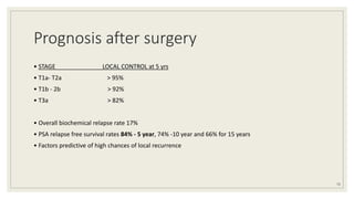 Prognosis after surgery
• STAGE LOCAL CONTROL at 5 yrs
• T1a- T2a > 95%
• T1b - 2b > 92%
• T3a > 82%
• Overall biochemical relapse rate 17%
• PSA relapse free survival rates 84% - 5 year, 74% -10 year and 66% for 15 years
• Factors predictive of high chances of local recurrence
72
 