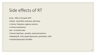 Side effects of RT
Acute – 60% in 3rd week of RT
• Rectal - discomfort, tenesmus, diarrhoea
• Urinary- frequency, urgency, nocturia
• Urinary incontinence
Late – 6 months/ later
• Chronic diarrhoea , proctitis, rectal-anal stricture
• Bleeding PR- 3.3%, bowel obstruction. perforation- 0.6%
• Erectile dysfunction (10–85%)
78
 