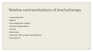 Relative contraindications of brachytherapy
• Large median lobe
• High GS
• H/o multiple pelvic surgeries
• DM with healing problems
• SVI, ECE
• Apical lesion
• Gland size > 60 cc or pubic arch interference
• Prior pelvic RT
81
 