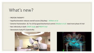 What’s new?
◦ PROTON THERAPY?
◦ Hypofractionation reduces overall course (2Gy/day) – Withers et al
◦ Extreme fractionation- (6.7 to 10 Gy)-good biochemical control (Madsen et al)- need more phase III trial
◦ Non inferiority in both CHHiP study and PROFIT trial
◦ Stereotactic body RT (Cyberknife)
82
 