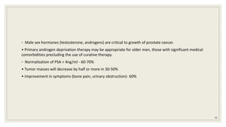 ◦ Male sex hormones (testosterone, androgens) are critical to growth of prostate cancer.
• Primary androgen deprivation therapy may be appropriate for older men, those with significant medical
comorbidities precluding the use of curative therapy.
◦ Normalization of PSA < 4ng/ml - 60-70%
• Tumor masses will decrease by half or more in 30-50%
• Improvement in symptoms (bone pain, urinary obstruction)- 60%
88
 