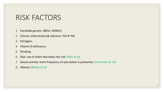 RISK FACTORS
1. Familial& genetic: BRCA, HOXB13
2. Chronic Inflammation& infection: PIA PIN
3. Estrogens
4. Vitamin D deficiency
5. Smoking
6. Diet: use of statin decreases the risk (Platz et al)
7. Sexual activity: more frequency of ejaculation is protective (Leitzmann et. Al)
8. Obesity (Masko et al)
9
 