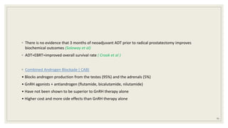 ◦ There is no evidence that 3 months of neoadjuvant ADT prior to radical prostatectomy improves
biochemical outcomes (Soloway et al)
◦ ADT+EBRT=improved overall survival rate ( Crook et al )
◦ Combined Androgen Blockade ( CAB)
• Blocks androgen production from the testes (95%) and the adrenals (5%)
• GnRH agonists + antiandrogen (flutamide, bicalutamide, nilutamide)
• Have not been shown to be superior to GnRH therapy alone
• Higher cost and more side effects than GnRH therapy alone
91
 