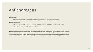 Antiandrogens
• Steroidal
• Pharmacological S/E-loss of libido, erectile dysfunction, but rarely Gynaecomastia
• Non-steroidal
• Pharmacological S/E- gynaecomastia (49–66%), breast pain (40–72%), hot flushes (9–13%)
• Non-pharmacological S/E related to individual drugs
• Androgen deprivation is one of the most effective therapies against any solid tumor;
unfortunately, with time, almost all prostate cancers will become androgen refractory
94
 