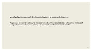 • Virtually all patients eventually develop clinical evidence of resistance to treatment.
• Progression-free and overall survival figures of patients with metastatic disease with various methods of
Androgen Deprivation Therapy have ranged from 12 to 20 months and 24 to 36 months
97
 