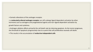 • Somatic alterations of the androgen receptor.
• a molecularly altered androgen receptor can still undergo ligand dependent activation by other
hormones such as estrogens and progestational agents and non–ligand-dependent activation by
growth factors and cytokines.
• Androgen ablation affects primarily the cell death rate by inducing apoptosis. As the tumor progresses,
the threshold of apoptosis progressively rises to a point that cell proliferation exceeds cell death.
• This results in the accumulation of endocrine-independent cells
99
 
