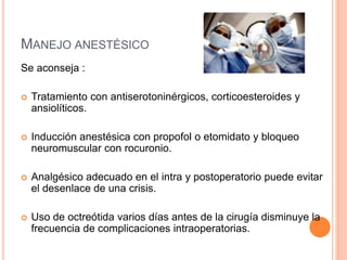 MANEJO ANESTÉSICO
Se aconseja :
 Tratamiento con antiserotoninérgicos, corticoesteroides y
ansiolíticos.
 Inducción anestésica con propofol o etomidato y bloqueo
neuromuscular con rocuronio.
 Analgésico adecuado en el intra y postoperatorio puede evitar
el desenlace de una crisis.
 Uso de octreótida varios días antes de la cirugía disminuye la
frecuencia de complicaciones intraoperatorias.
 