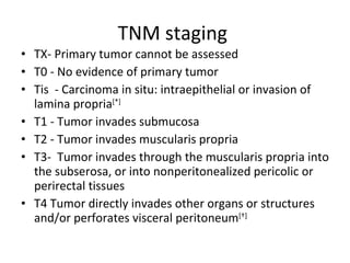 TNM staging  TX- Primary tumor cannot be assessed  T0 - No evidence of primary tumor  Tis  - Carcinoma in situ: intraepithelial or invasion of lamina propria [*]   T1 - Tumor invades submucosa  T2 - Tumor invades muscularis propria  T3-  Tumor invades through the muscularis propria into the subserosa, or into nonperitonealized pericolic or perirectal tissues  T4 Tumor directly invades other organs or structures and/or perforates visceral peritoneum [†] 