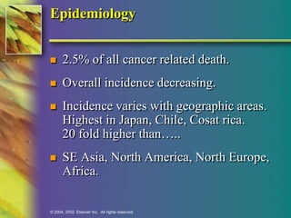 Epidemiology 
 2.5% of all cancer related death. 
 Overall incidence decreasing. 
 Incidence varies with geographic areas. 
Highest in Japan, Chile, Cosat rica. 
20 fold higher than….. 
 SE Asia, North America, North Europe, 
Africa. 
© 2004, 2002 Elsevier Inc. All rights reserved. 
 