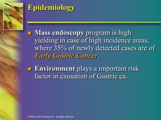 Epidemiology 
 Mass endoscopy program is high 
yielding in case of high incidence areas, 
where 35% of newly detected cases are of 
Early Gastric Cancer. 
 Environment plays a important risk 
factor in causation of Gastric ca. 
© 2004, 2002 Elsevier Inc. All rights reserved. 
 