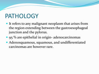 PATHOLOGY
 It refers to any malignant neoplasm that arises from
the region extending between the gastroesophageal
junction and the pylorus.
 95 % are epithelial in origin- adenocarcinomas
 Adenosquamous, squamous, and undifferentiated
carcinomas are however rare.
 