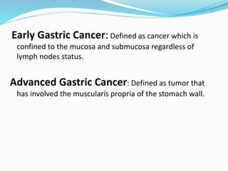 Early Gastric Cancer: Defined as cancer which is
confined to the mucosa and submucosa regardless of
lymph nodes status.
Advanced Gastric Cancer: Defined as tumor that
has involved the muscularis propria of the stomach wall.
 