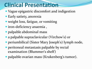 Clinical Presentation
 Vague epigastric discomfort and indigestion
 Early satiety, anorexia
 weight loss, fatigue, or vomiting
 iron-deficiency anaemia ,
 palpable abdominal mass
 a palpable supraclavicular (Virchow's) or
 periumbilical (Sister Mary Joseph's) lymph node,
 peritoneal metastasis palpable by rectal
examination (Blummer's shelf)
 palpable ovarian mass (Krukenberg's tumor).
 