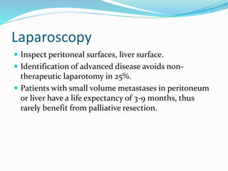 Laparoscopy
 Inspect peritoneal surfaces, liver surface.
 Identification of advanced disease avoids non-
therapeutic laparotomy in 25%.
 Patients with small volume metastases in peritoneum
or liver have a life expectancy of 3-9 months, thus
rarely benefit from palliative resection.
 