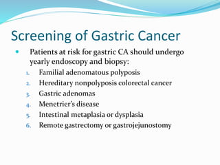 Screening of Gastric Cancer
 Patients at risk for gastric CA should undergo
yearly endoscopy and biopsy:
1. Familial adenomatous polyposis
2. Hereditary nonpolyposis colorectal cancer
3. Gastric adenomas
4. Menetrier’s disease
5. Intestinal metaplasia or dysplasia
6. Remote gastrectomy or gastrojejunostomy
 