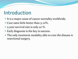 Introduction
 It is a major cause of cancer mortality worldwide.
 Cure rates little better than 5–10%.
 5-year survival rate is only 20 %.
 Early diagnosis is the key to success.
 The only treatment modality able to cure the disease is
resectional surgery.
 
