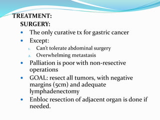 TREATMENT:
SURGERY:
 The only curative tx for gastric cancer
 Except:
1. Can’t tolerate abdominal surgery
2. Overwhelming metastasis
 Palliation is poor with non-resective
operations
 GOAL: resect all tumors, with negative
margins (5cm) and adequate
lymphadenectomy
 Enbloc resection of adjacent organ is done if
needed.
 