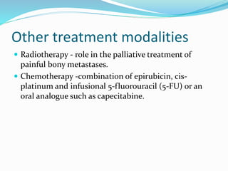 Other treatment modalities
 Radiotherapy - role in the palliative treatment of
painful bony metastases.
 Chemotherapy -combination of epirubicin, cis-
platinum and infusional 5-fluorouracil (5-FU) or an
oral analogue such as capecitabine.
 