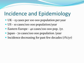 Incidence and Epidemiology
 UK - 15 cases per 100 000 population per year
 US - 10 cases/100 000 population/year
 Eastern Europe - 40 cases/100 000 pop. /yr.
 Japan - 70 cases/100 000 population /year
 Incidence decreasing for past few decades (1%/yr)
 