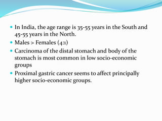  In India, the age range is 35-55 years in the South and
45-55 years in the North.
 Males > Females (4:1)
 Carcinoma of the distal stomach and body of the
stomach is most common in low socio-economic
groups
 Proximal gastric cancer seems to affect principally
higher socio-economic groups.
 