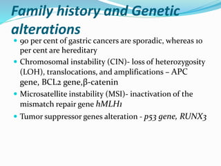 Family history and Genetic
alterations
 90 per cent of gastric cancers are sporadic, whereas 10
per cent are hereditary
 Chromosomal instability (CIN)- loss of heterozygosity
(LOH), translocations, and amplifications – APC
gene, BCL2 gene,β-catenin
 Microsatellite instability (MSI)- inactivation of the
mismatch repair gene hMLH1
 Tumor suppressor genes alteration - p53 gene, RUNX3
 