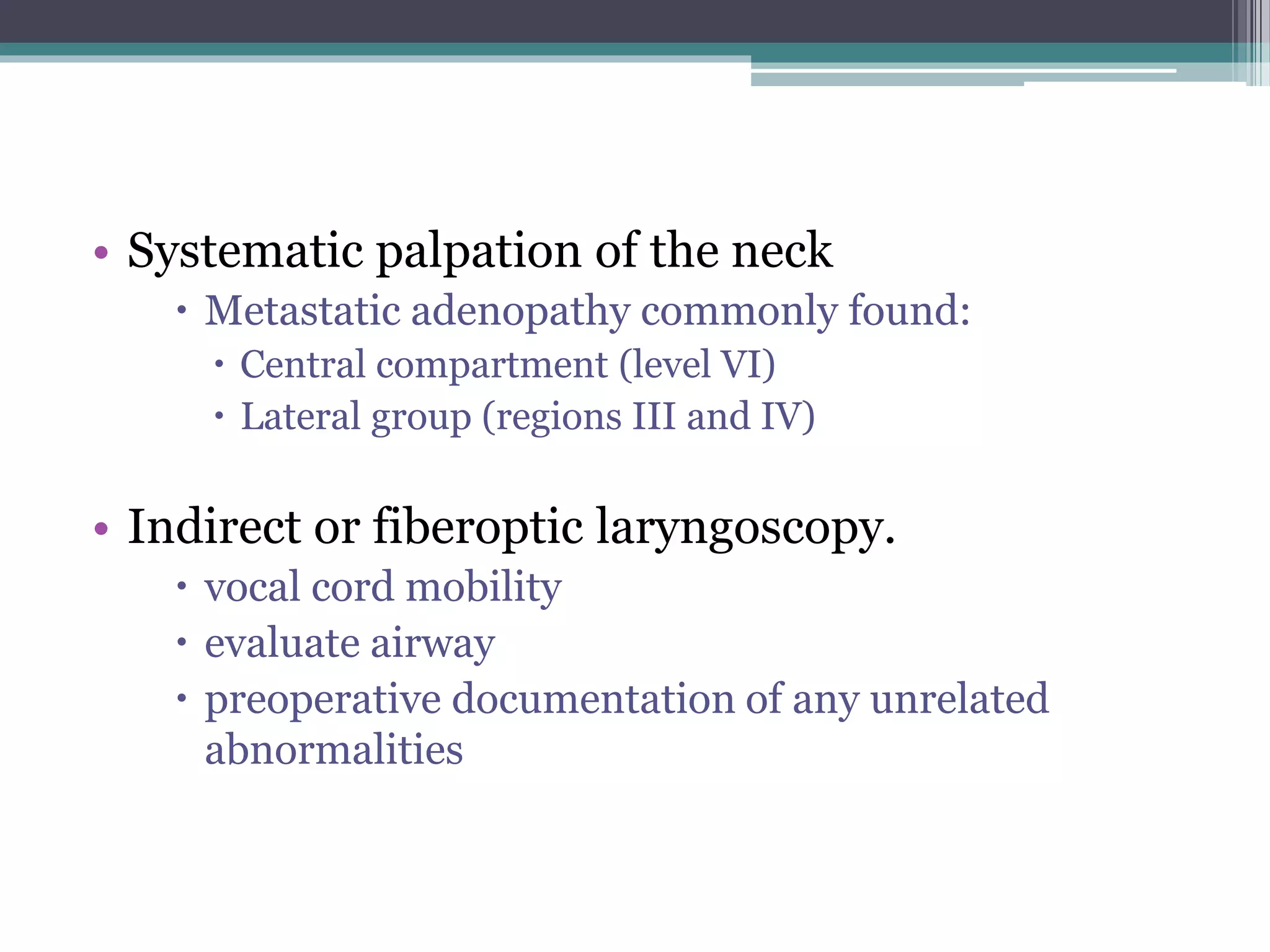 • Systematic palpation of the neck
 Metastatic adenopathy commonly found:
 Central compartment (level VI)
 Lateral group (regions III and IV)
• Indirect or fiberoptic laryngoscopy.
 vocal cord mobility
 evaluate airway
 preoperative documentation of any unrelated
abnormalities
 