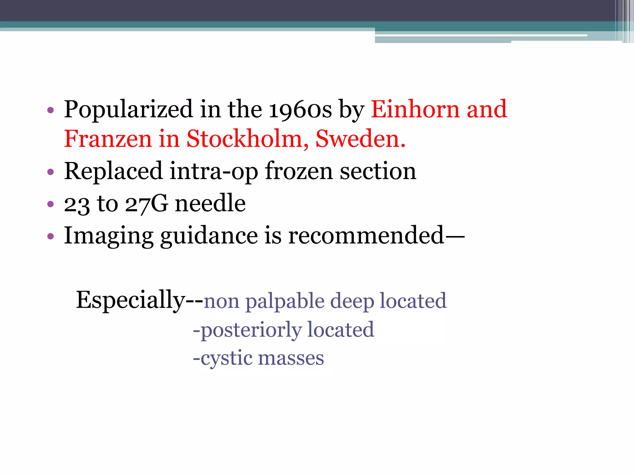 • Popularized in the 1960s by Einhorn and
Franzen in Stockholm, Sweden.
• Replaced intra-op frozen section
• 23 to 27G needle
• Imaging guidance is recommended—
Especially--non palpable deep located
-posteriorly located
-cystic masses
 
