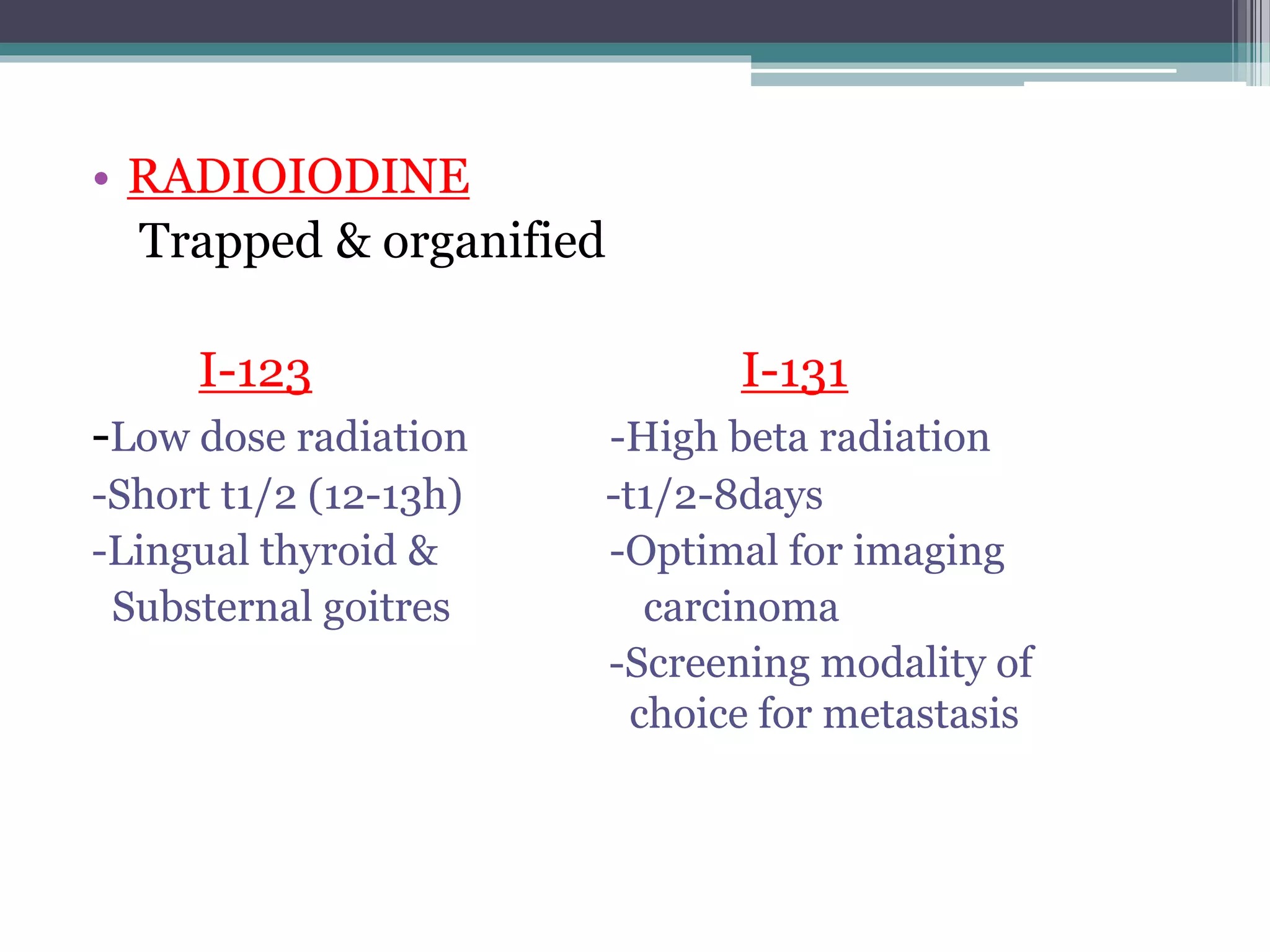 • RADIOIODINE
Trapped & organified
I-123 I-131
-Low dose radiation -High beta radiation
-Short t1/2 (12-13h) -t1/2-8days
-Lingual thyroid & -Optimal for imaging
Substernal goitres carcinoma
-Screening modality of
choice for metastasis
 