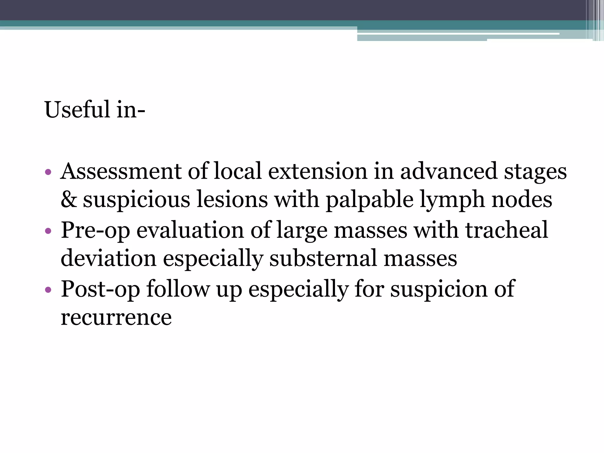 Useful in-
• Assessment of local extension in advanced stages
& suspicious lesions with palpable lymph nodes
• Pre-op evaluation of large masses with tracheal
deviation especially substernal masses
• Post-op follow up especially for suspicion of
recurrence
 