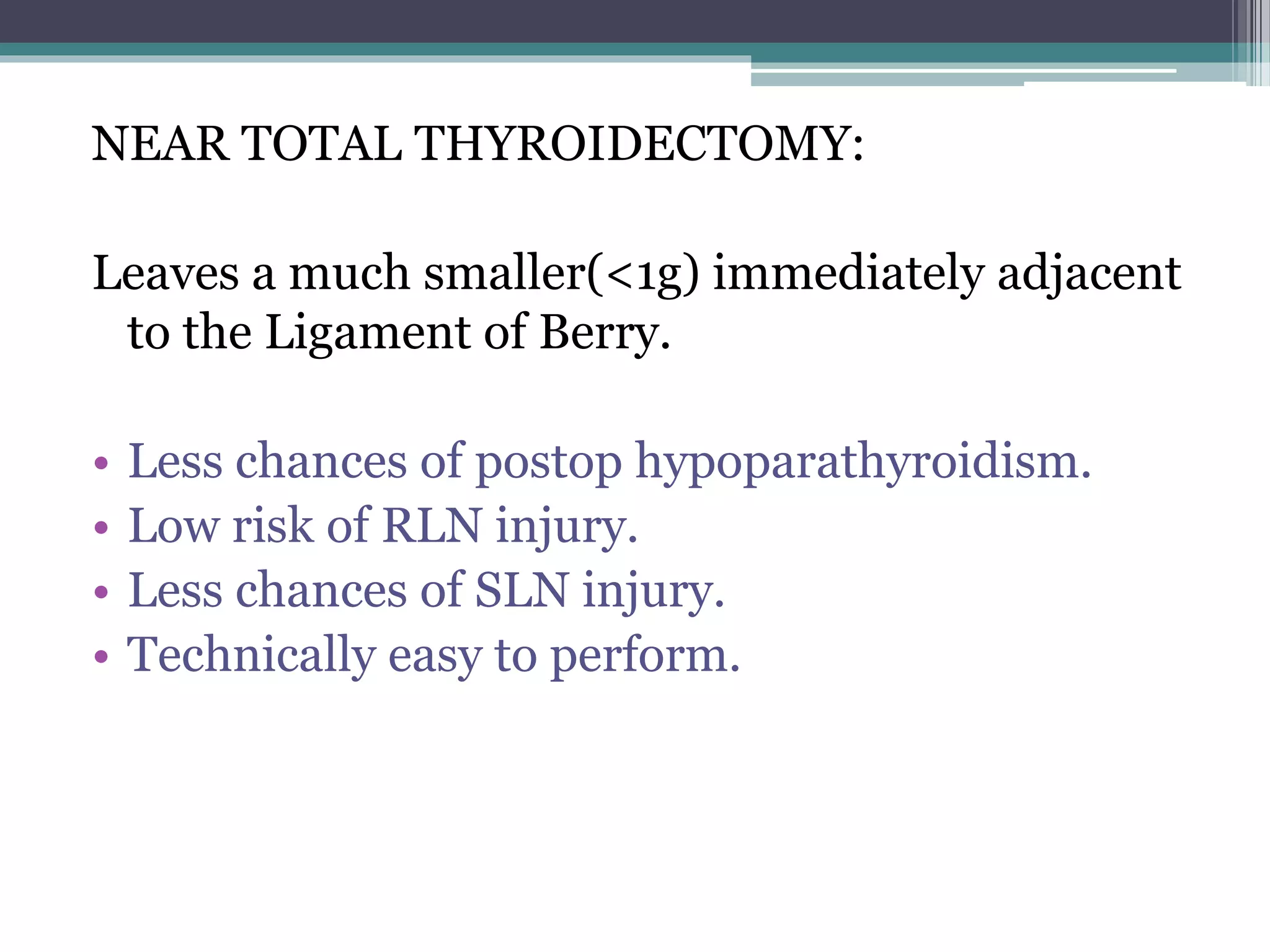NEAR TOTAL THYROIDECTOMY:
Leaves a much smaller(<1g) immediately adjacent
to the Ligament of Berry.
• Less chances of postop hypoparathyroidism.
• Low risk of RLN injury.
• Less chances of SLN injury.
• Technically easy to perform.
 