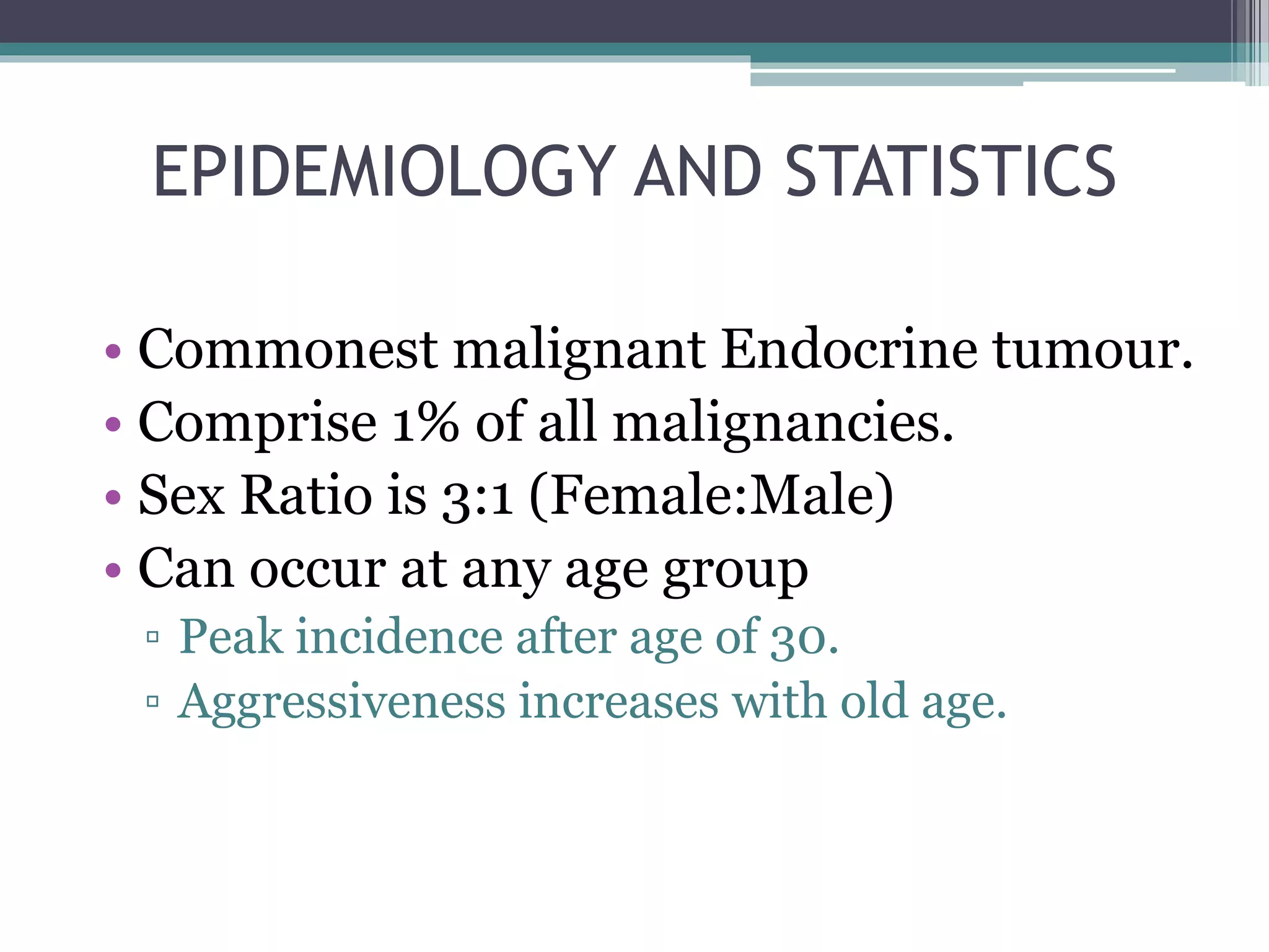 EPIDEMIOLOGY AND STATISTICS
• Commonest malignant Endocrine tumour.
• Comprise 1% of all malignancies.
• Sex Ratio is 3:1 (Female:Male)
• Can occur at any age group
▫ Peak incidence after age of 30.
▫ Aggressiveness increases with old age.
 