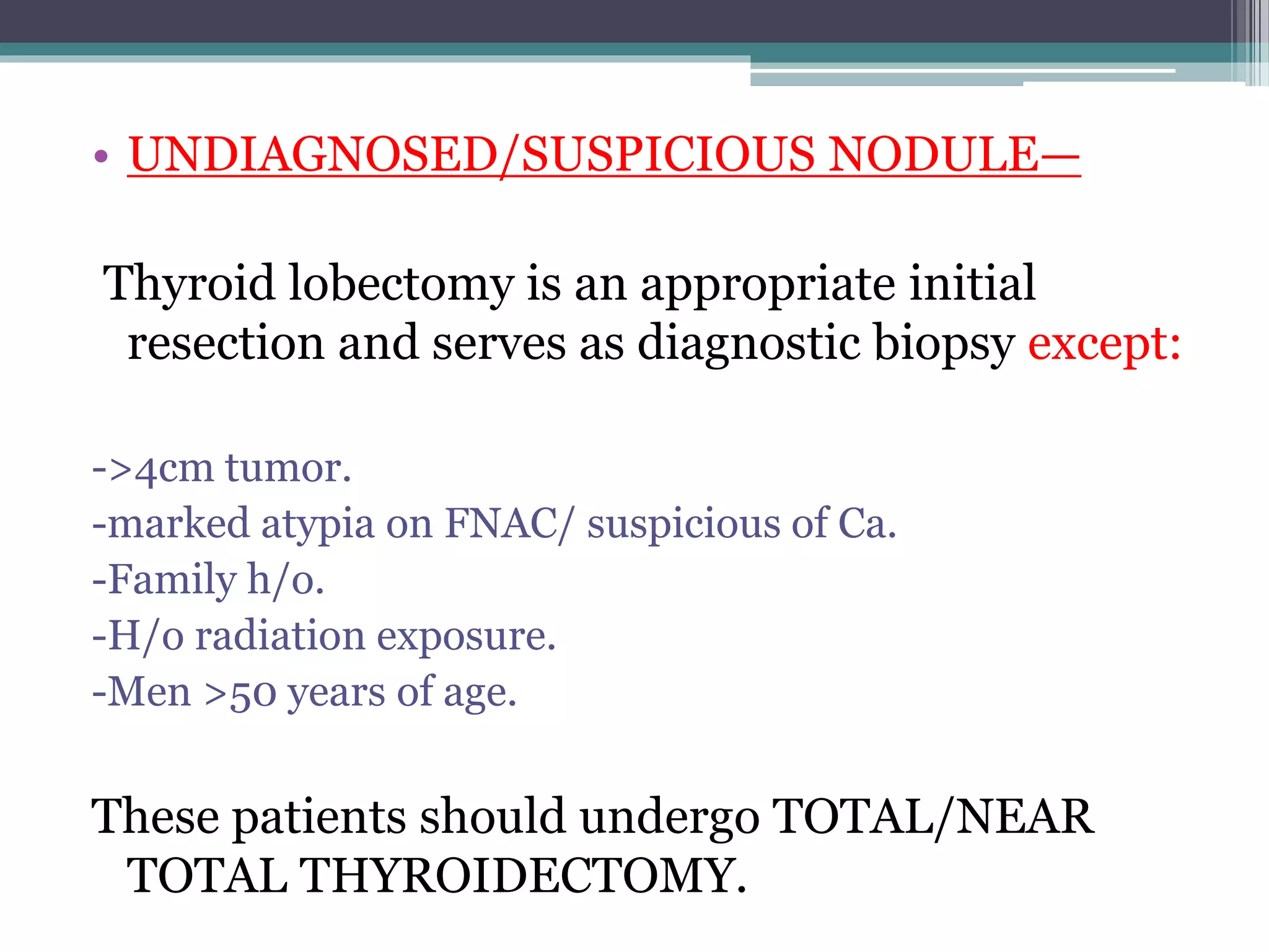 • UNDIAGNOSED/SUSPICIOUS NODULE—
Thyroid lobectomy is an appropriate initial
resection and serves as diagnostic biopsy except:
->4cm tumor.
-marked atypia on FNAC/ suspicious of Ca.
-Family h/o.
-H/o radiation exposure.
-Men >50 years of age.
These patients should undergo TOTAL/NEAR
TOTAL THYROIDECTOMY.
 